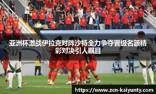 亚洲杯激战伊拉克对阵沙特全力争夺晋级名额精彩对决引人瞩目